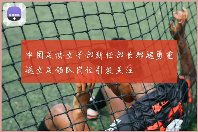 中国足协女子部新任部长郑超勇重返女足领队岗位引发关注