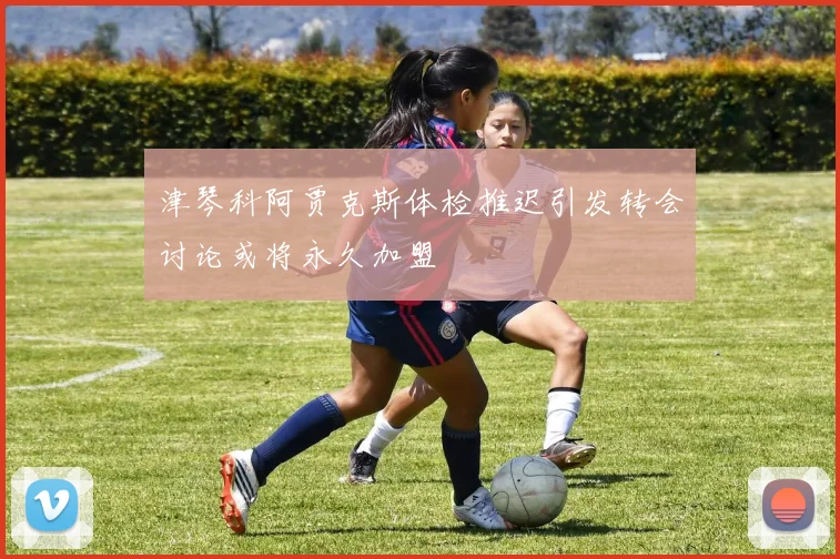 津琴科阿贾克斯体检推迟引发转会讨论或将永久加盟