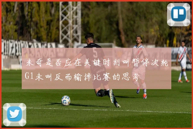 米奇是否应在关键时刻叫暂停次轮G1未叫反而输掉比赛的思考