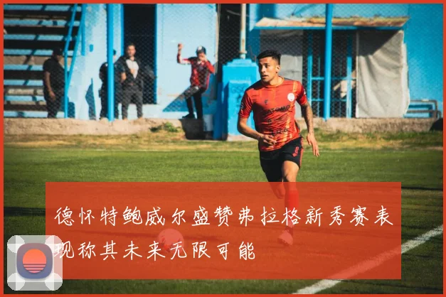 德怀特鲍威尔盛赞弗拉格新秀赛表现称其未来无限可能