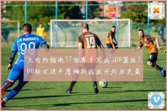 杰伦约翰逊37场赛季完成300篮板300助攻追平詹姆斯成就并列历史最快前锋