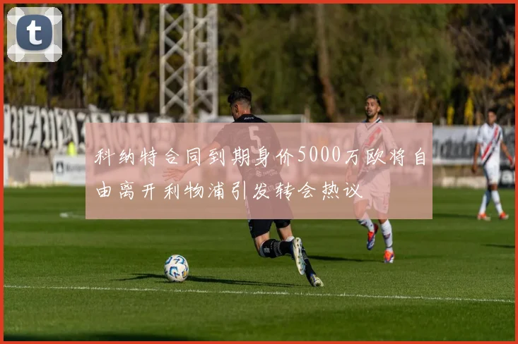 科纳特合同到期身价5000万欧将自由离开利物浦引发转会热议