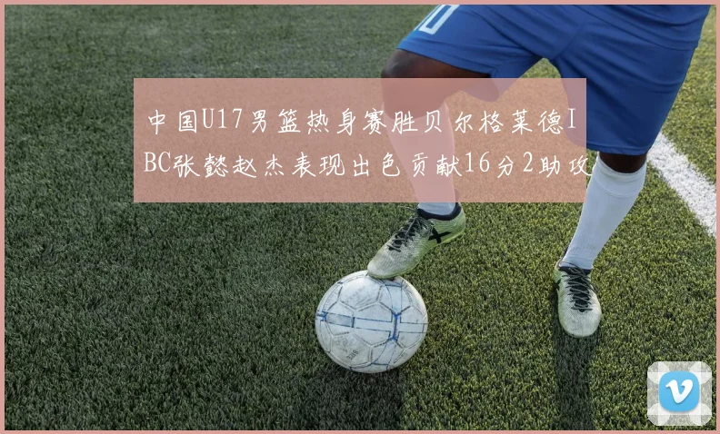 中国U17男篮热身赛胜贝尔格莱德IBC张懿赵杰表现出色贡献16分2助攻2抢断