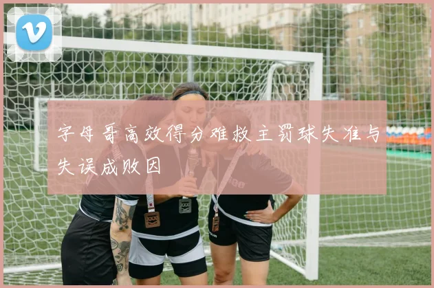 字母哥高效得分难救主罚球失准与失误成败因