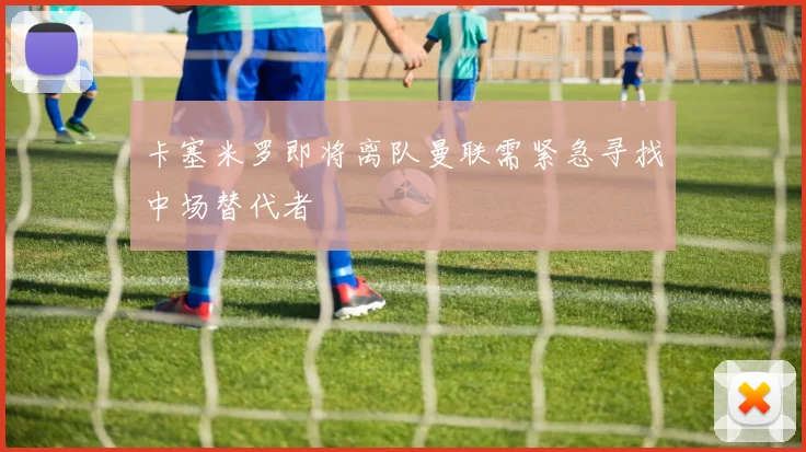 卡塞米罗即将离队曼联需紧急寻找中场替代者