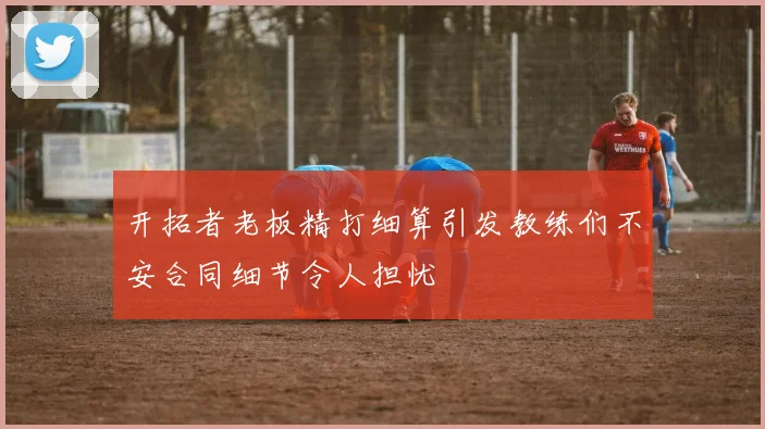 开拓者老板精打细算引发教练们不安合同细节令人担忧