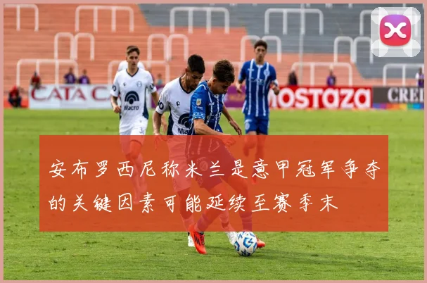 安布罗西尼称米兰是意甲冠军争夺的关键因素可能延续至赛季末