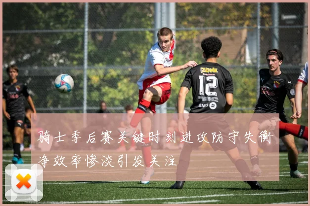 骑士季后赛关键时刻进攻防守失衡净效率惨淡引发关注
