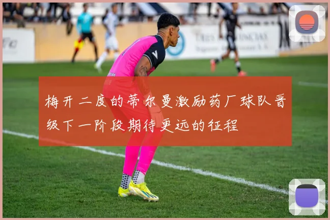 梅开二度的蒂尔曼激励药厂球队晋级下一阶段期待更远的征程
