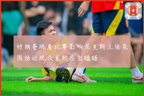 特朗普观看比赛影响尼克斯主场氛围场边观众竟然在打瞌睡