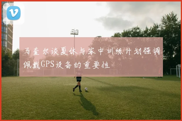 马奎尔谈夏休与家中训练计划强调佩戴GPS设备的重要性