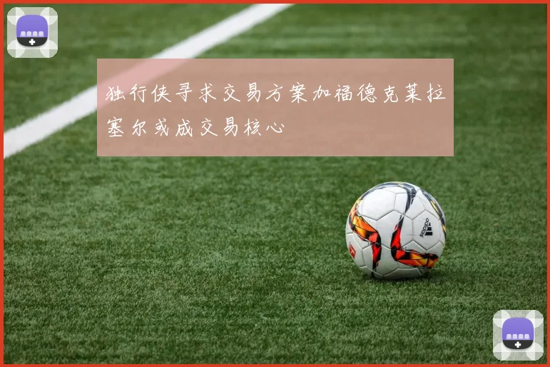 独行侠寻求交易方案加福德克莱拉塞尔或成交易核心