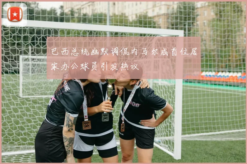 巴西总统幽默调侃内马尔成首位居家办公球员引发热议