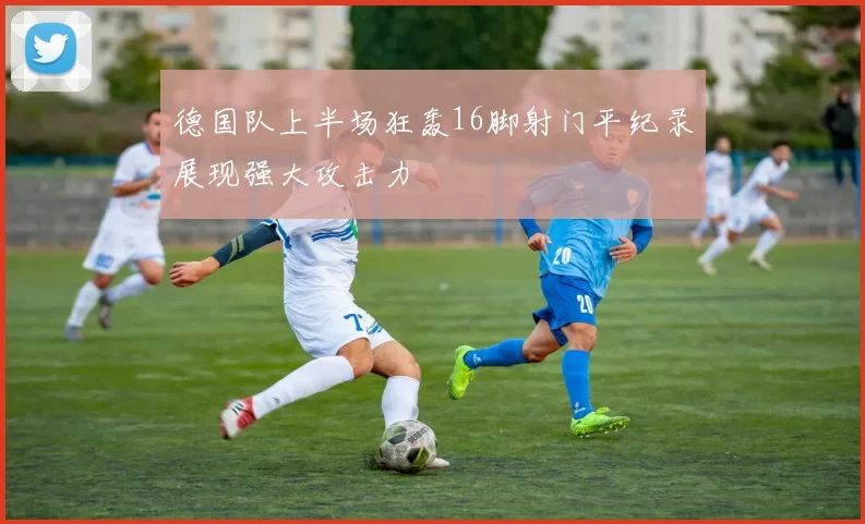 德国队上半场狂轰16脚射门平纪录展现强大攻击力