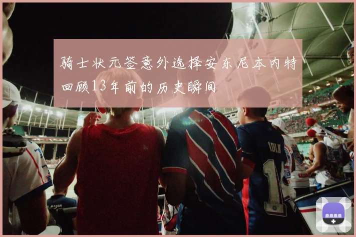 骑士状元签意外选择安东尼本内特回顾13年前的历史瞬间
