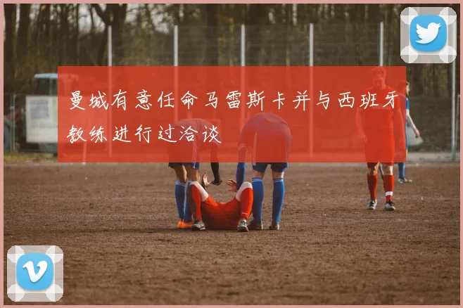 曼城有意任命马雷斯卡并与西班牙教练进行过洽谈