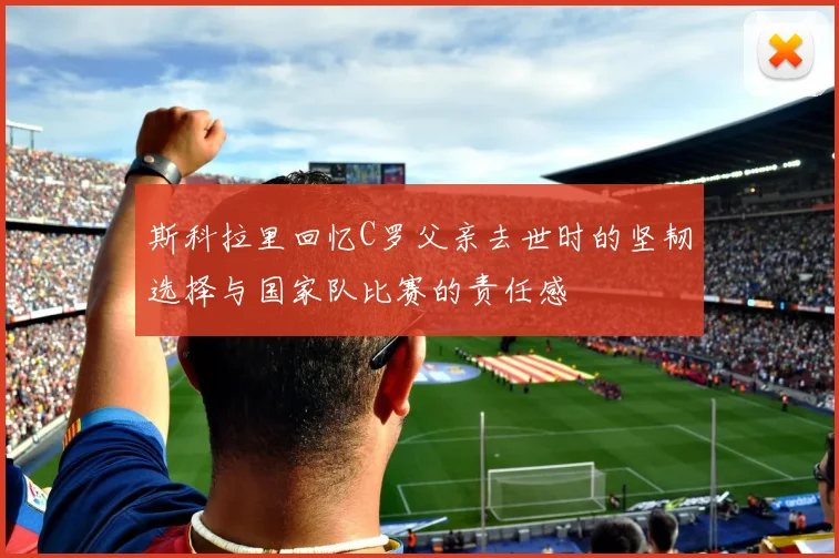 斯科拉里回忆C罗父亲去世时的坚韧选择与国家队比赛的责任感