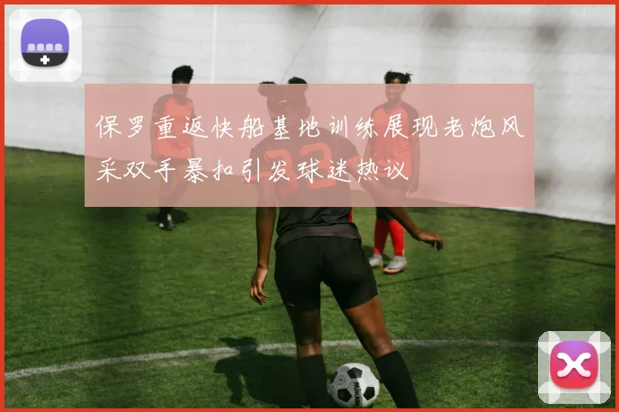 保罗重返快船基地训练展现老炮风采双手暴扣引发球迷热议