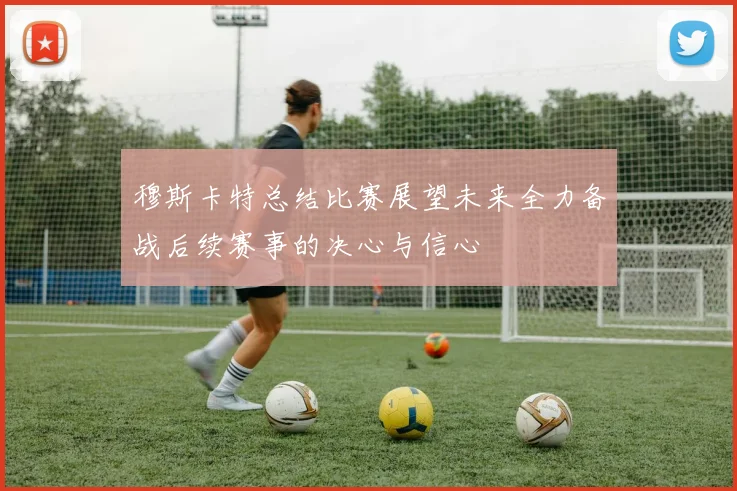 穆斯卡特总结比赛展望未来全力备战后续赛事的决心与信心