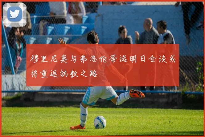 穆里尼奥与弗洛伦蒂诺明日会谈或将重返执教之路