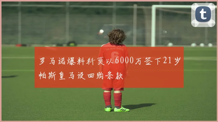 罗马诺爆料科莫以6000万签下21岁帕斯皇马设回购条款
