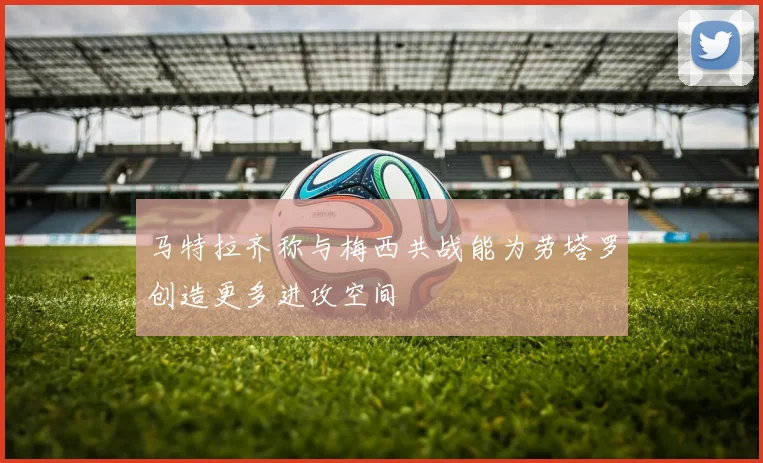 马特拉齐称与梅西共战能为劳塔罗创造更多进攻空间