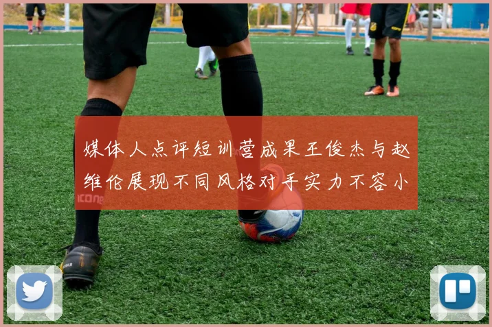 媒体人点评短训营成果王俊杰与赵维伦展现不同风格对手实力不容小觑